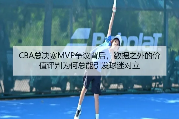 CBA总决赛MVP争议背后，数据之外的价值评判为何总能引发球迷对立